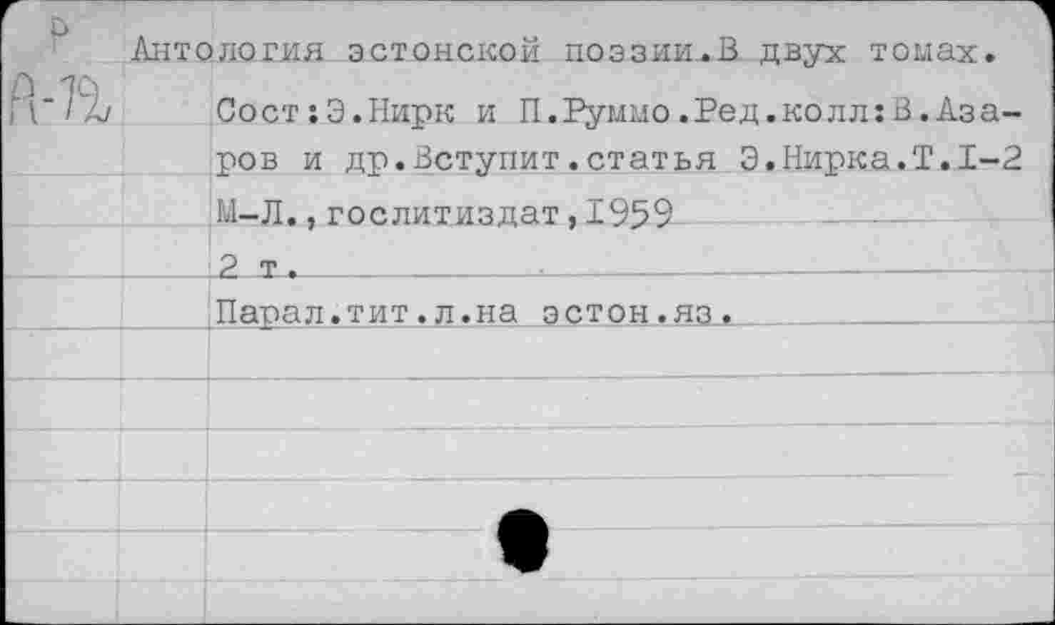 ﻿Г	1 Антология эстонской поэзии.В двух томах. СостхЭ.Нирк и П.Руммо.Ред.колл:В.Азаров и др.Вступит.статья Э.Нирка.Т.1-2 ;	
		М-Л.,Гослитиздат,1959
		2 т .				
		Папал.тит.л.на эстон.яз.
		
		
		
		
		
		